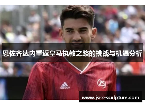 恩佐齐达内重返皇马执教之路的挑战与机遇分析
