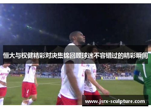 恒大与权健精彩对决集锦回顾球迷不容错过的精彩瞬间
