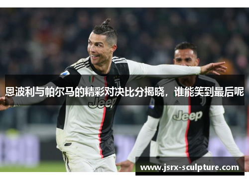 恩波利与帕尔马的精彩对决比分揭晓，谁能笑到最后呢