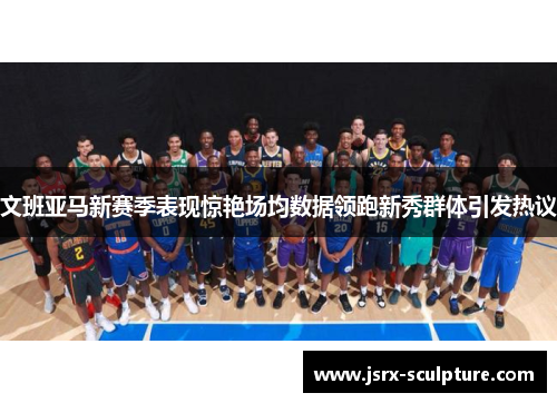 文班亚马新赛季表现惊艳场均数据领跑新秀群体引发热议