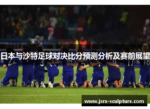 日本与沙特足球对决比分预测分析及赛前展望
