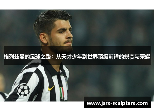 格列兹曼的足球之路：从天才少年到世界顶级前锋的蜕变与荣耀