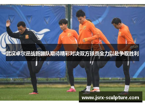 武汉卓尔迎战新疆队期待精彩对决双方球员全力以赴争取胜利