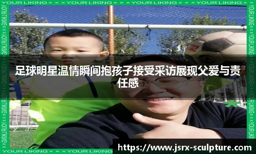 足球明星温情瞬间抱孩子接受采访展现父爱与责任感